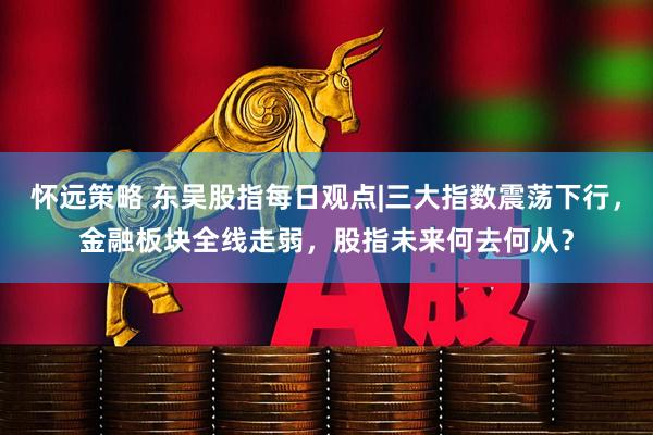 怀远策略 东吴股指每日观点|三大指数震荡下行，金融板块全线走弱，股指未来何去何从？