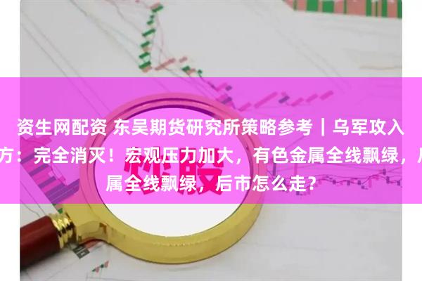 资生网配资 东吴期货研究所策略参考｜乌军攻入俄境内，俄方：完全消灭！宏观压力加大，有色金属全线飘绿，后市怎么走？