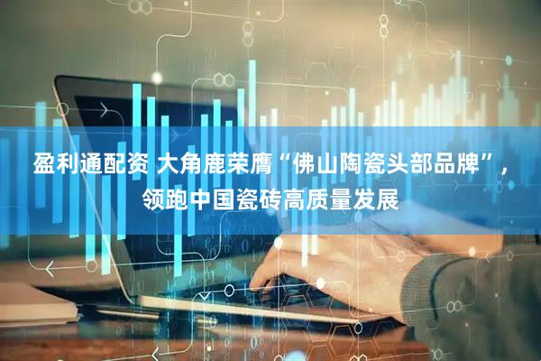 盈利通配资 大角鹿荣膺“佛山陶瓷头部品牌”，领跑中国瓷砖高质量发展