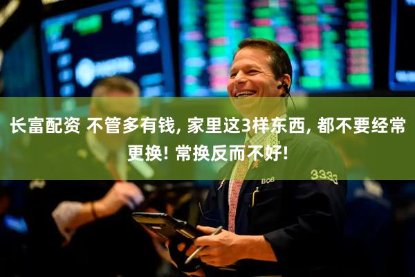 长富配资 不管多有钱, 家里这3样东西, 都不要经常更换! 常换反而不好!