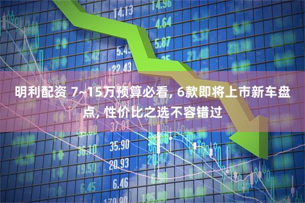 明利配资 7~15万预算必看, 6款即将上市新车盘点, 性价比之选不容错过
