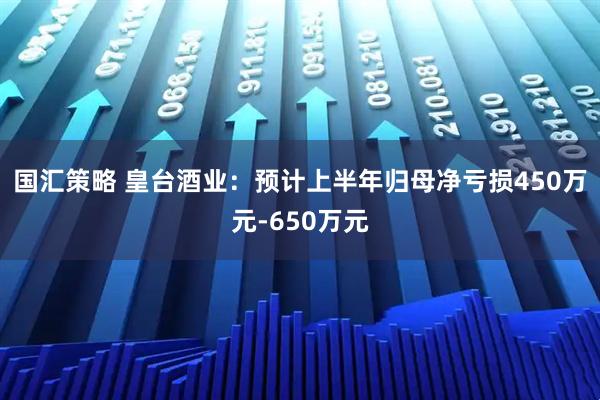 国汇策略 皇台酒业：预计上半年归母净亏损450万元-650万元