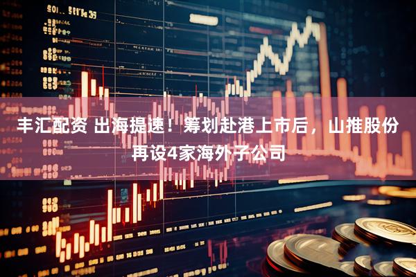 丰汇配资 出海提速！筹划赴港上市后，山推股份再设4家海外子公司