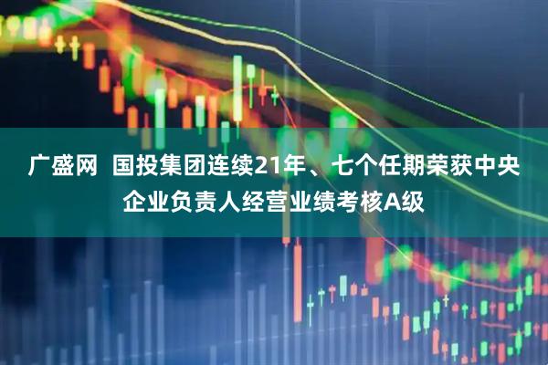 广盛网  国投集团连续21年、七个任期荣获中央企业负责人经营业绩考核A级