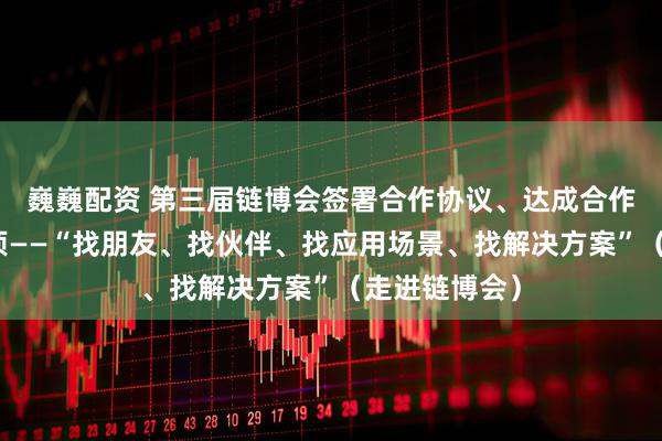 巍巍配资 第三届链博会签署合作协议、达成合作意向超六千项——“找朋友、找伙伴、找应用场景、找解决方案”（走进链博会）