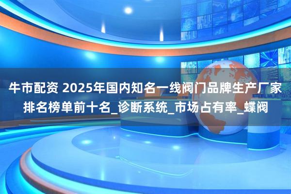 牛市配资 2025年国内知名一线阀门品牌生产厂家排名榜单前十名_诊断系统_市场占有率_蝶阀