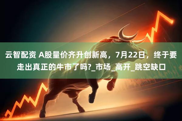云智配资 A股量价齐升创新高，7月22日，终于要走出真正的牛市了吗?_市场_高开_跳空缺口
