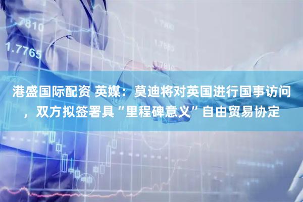 港盛国际配资 英媒：莫迪将对英国进行国事访问，双方拟签署具“里程碑意义”自由贸易协定