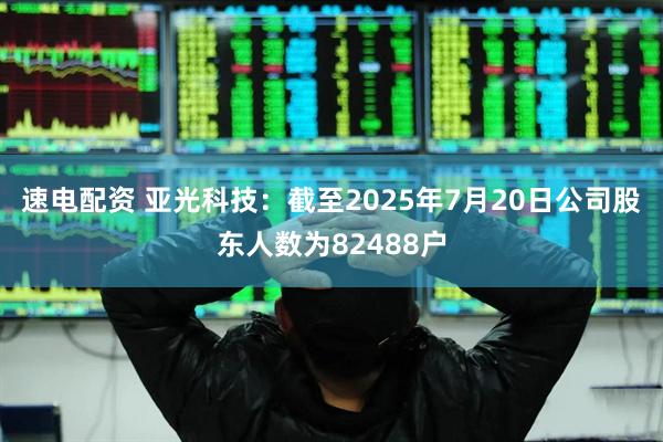 速电配资 亚光科技：截至2025年7月20日公司股东人数为82488户
