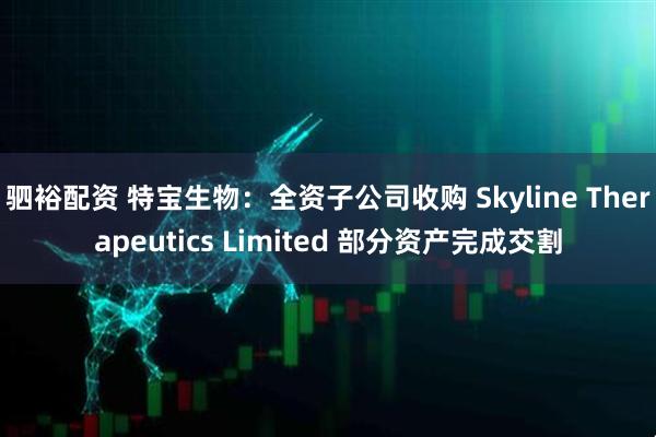驷裕配资 特宝生物：全资子公司收购 Skyline Therapeutics Limited 部分资产完成交割