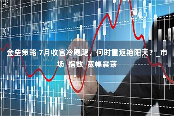 金垒策略 7月收官冷飕飕，何时重返艳阳天？_市场_指数_宽幅震荡