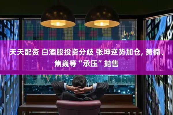 天天配资 白酒股投资分歧 张坤逆势加仓, 萧楠、焦巍等“承压”抛售