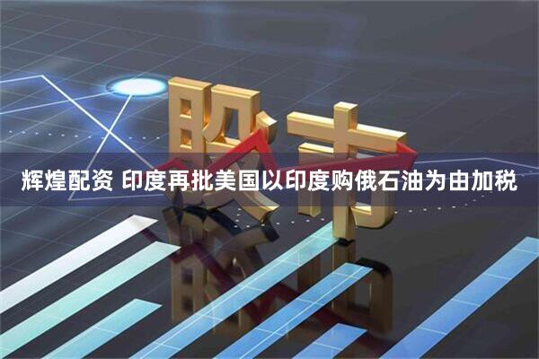 辉煌配资 印度再批美国以印度购俄石油为由加税