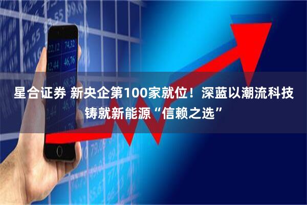 星合证券 新央企第100家就位！深蓝以潮流科技铸就新能源“信赖之选”
