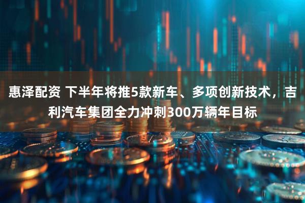 惠泽配资 下半年将推5款新车、多项创新技术，吉利汽车集团全力冲刺300万辆年目标