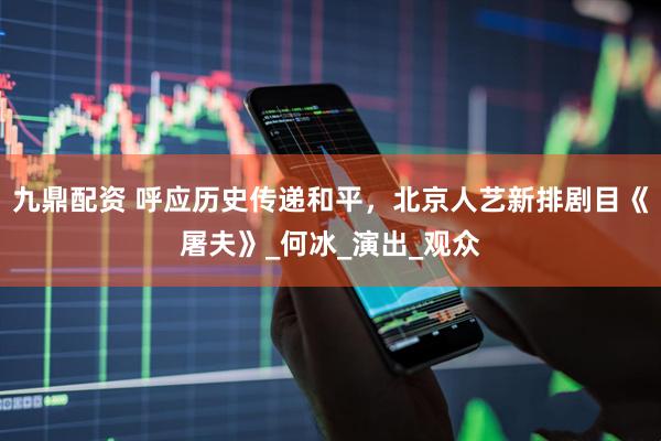 九鼎配资 呼应历史传递和平，北京人艺新排剧目《屠夫》_何冰_演出_观众