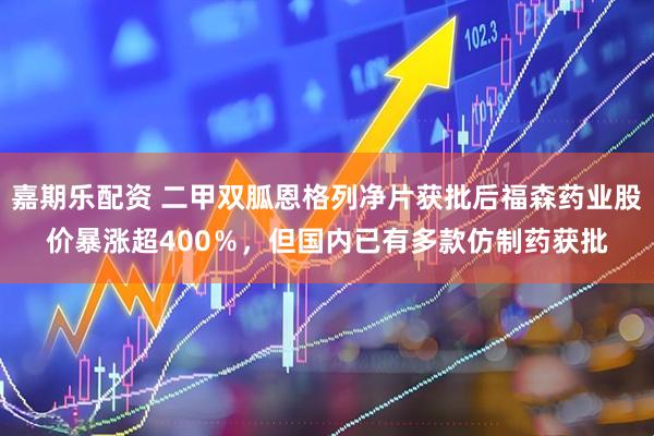 嘉期乐配资 二甲双胍恩格列净片获批后福森药业股价暴涨超400％，但国内已有多款仿制药获批