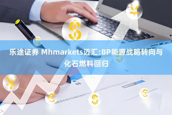 乐途证券 Mhmarkets迈汇:BP能源战略转向与化石燃料回归