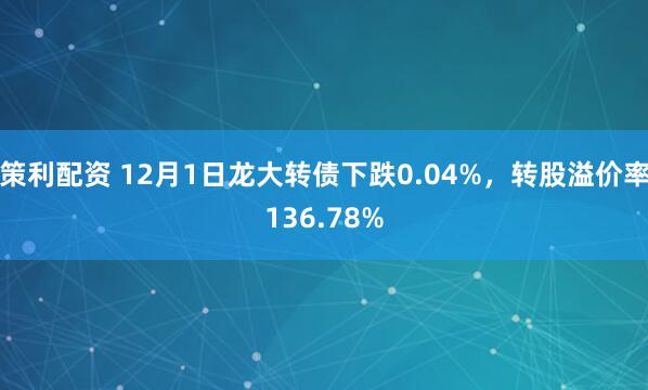 策利配资 12月1日龙大转债下跌0.04%,转股溢价率136.78%