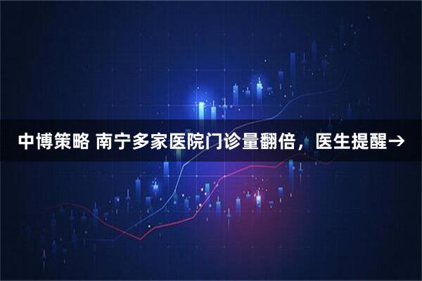 中博策略 南宁多家医院门诊量翻倍，医生提醒→